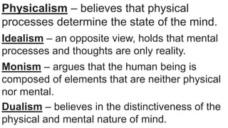 Physicalism – believes that physical
processes determine the state of the mind.
Idealism – an opposite view, holds that mental
processes and thoughts are only reality.
Monism – argues that the human being is
composed of elements that are neither physical
nor mental.
Dualism – believes in the distinctiveness of the
physical and mental nature of mind.
 