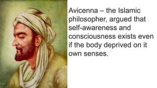 Avicenna – the Islamic
philosopher, argued that
self-awareness and
consciousness exists even
if the body deprived on it
own senses.
 