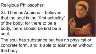 Religious Philosopher:
St. Thomas Aquinas – believed
that the soul is the “first actuality”
of the body; for there to be a
body, there should be first be a
soul.
The soul has substance but has no physical or
concrete form, and is able to exist even without
the body.
 