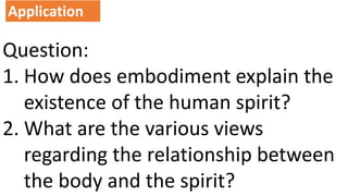 Question:
1. How does embodiment explain the
existence of the human spirit?
2. What are the various views
regarding the relationship between
the body and the spirit?
Application
 