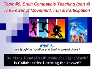 Do Many Hands Really Make for Light Work?
Is Collaborative Learning the answer?
Topic #8: Brain Compatible Teaching (part 4)
The Power of Movement, Fun & Participation
we taught in isolation and behind closed doors?
 
