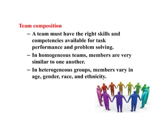 Team composition
   – A team must have the right skills and
     competencies available for task
     performance and problem solving.
   – In homogeneous teams, members are very
     similar to one another.
   – In heterogeneous groups, members vary in
     age, gender, race, and ethnicity.
 