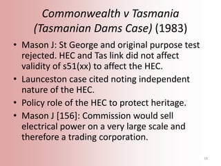 Commonwealth v Tasmania
(Tasmanian Dams Case) (1983)
• Mason J: St George and original purpose test
rejected. HEC and Tas ...