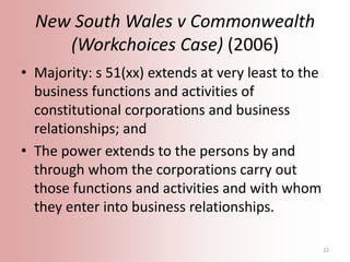 New South Wales v Commonwealth
(Workchoices Case) (2006)
• Majority: s 51(xx) extends at very least to the
business functi...