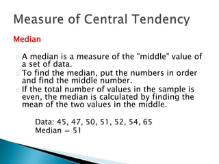 Median 
A median is a measure of the "middle" value of 
a set of data. 
To find the median, put the numbers in order 
and find the middle number. 
If the total number of values in the sample is 
even, the median is calculated by finding the 
mean of the two values in the middle. 
Data: 45, 47, 50, 51, 52, 54, 65 
Median = 51 
 