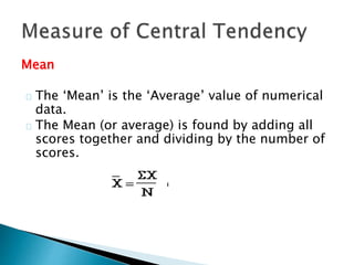 Mean 
The ‘Mean’ is the ‘Average’ value of numerical 
data. 
The Mean (or average) is found by adding all 
scores together and dividing by the number of 
scores. 
 