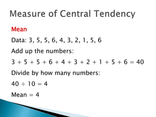 Mean 
Data: 3, 5, 5, 6, 4, 3, 2, 1, 5, 6 
Add up the numbers: 
3 + 5 + 5 + 6 + 4 + 3 + 2 + 1 + 5 + 6 = 40 
Divide by how many numbers: 
40 ÷ 10 = 4 
Mean = 4 
 