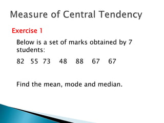 Exercise 1 
Below is a set of marks obtained by 7 
students: 
82 55 73 48 88 67 67 
Find the mean, mode and median. 
 