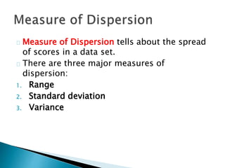Measure of Dispersion tells about the spread 
of scores in a data set. 
There are three major measures of 
dispersion: 
1. Range 
2. Standard deviation 
3. Variance 
 