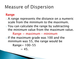 Range 
A range represents the distance on a numeric 
scale from the minimum to the maximum. 
You can calculate the range by subtracting 
the minimum value from the maximum value. 
Range = maximum - minimum 
If the maximum grade was 100 and the 
minimum was 55, the range would be 
Range= 100-55 
= 45. 
 