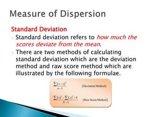 Standard Deviation 
Standard deviation refers to how much the 
scores deviate from the mean. 
There are two methods of calculating 
standard deviation which are the deviation 
method and raw score method which are 
illustrated by the following formulae. 
 