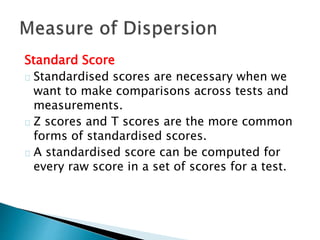 Standard Score 
Standardised scores are necessary when we 
want to make comparisons across tests and 
measurements. 
Z scores and T scores are the more common 
forms of standardised scores. 
A standardised score can be computed for 
every raw score in a set of scores for a test. 
 