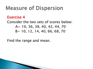 Exercise 4 
Consider the two sets of scores below: 
A= 10, 36, 38, 40, 42, 44, 70 
B= 10, 12, 14, 40, 66, 68, 70 
Find the range and mean. 
 