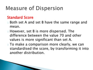 Standard Score 
Both set A and set B have the same range and 
mean. 
However, set B is more dispersed. The 
difference between the value 70 and other 
values is more significant than set A. 
To make a comparison more clearly, we can 
standardised the score, by transforming it into 
another distribution. 
 