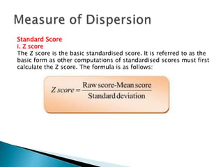 Standard Score 
i. Z score 
The Z score is the basic standardised score. It is referred to as the 
basic form as other computations of standardised scores must first 
calculate the Z score. The formula is as follows: 
 