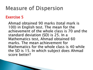 Exercise 5 
Ahmad obtained 90 marks (total mark is 
100) in English test. The mean for the 
achievement of the whole class is 70 and the 
standard deviation (SD) is 25. In a 
Mathematics test, Ahmad obtained 60 
marks. The mean achievement for 
Mathematics for the whole class is 40 while 
the SD is 15. In which subject does Ahmad 
score better? 
 