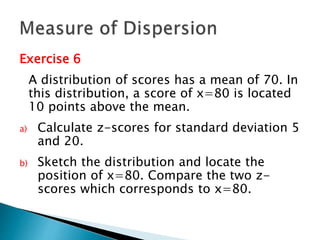 Exercise 6 
A distribution of scores has a mean of 70. In 
this distribution, a score of x=80 is located 
10 points above the mean. 
a) Calculate z-scores for standard deviation 5 
and 20. 
b) Sketch the distribution and locate the 
position of x=80. Compare the two z-scores 
which corresponds to x=80. 
 