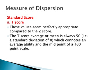 Standard Score 
ii. T score 
These values seem perfectly appropriate 
compared to the Z score. 
The T score average or mean is always 50 (i.e. 
a standard deviation of 0) which connotes an 
average ability and the mid point of a 100 
point scale. 
 
