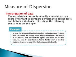 Interpretation of data 
The standardised score is actually a very important 
score if we want to compare performance across tests 
and between students. Let us take the following 
scenario as an example: 
 