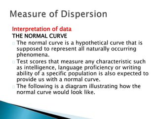 Interpretation of data 
THE NORMAL CURVE 
The normal curve is a hypothetical curve that is 
supposed to represent all naturally occurring 
phenomena. 
Test scores that measure any characteristic such 
as intelligence, language proficiency or writing 
ability of a specific population is also expected to 
provide us with a normal curve. 
The following is a diagram illustrating how the 
normal curve would look like. 
 