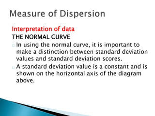 Interpretation of data 
THE NORMAL CURVE 
In using the normal curve, it is important to 
make a distinction between standard deviation 
values and standard deviation scores. 
A standard deviation value is a constant and is 
shown on the horizontal axis of the diagram 
above. 
 