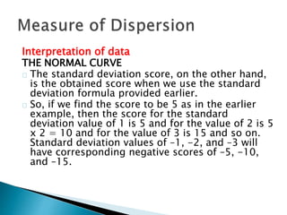Interpretation of data 
THE NORMAL CURVE 
The standard deviation score, on the other hand, 
is the obtained score when we use the standard 
deviation formula provided earlier. 
So, if we find the score to be 5 as in the earlier 
example, then the score for the standard 
deviation value of 1 is 5 and for the value of 2 is 5 
x 2 = 10 and for the value of 3 is 15 and so on. 
Standard deviation values of –1, -2, and –3 will 
have corresponding negative scores of –5, -10, 
and –15. 
