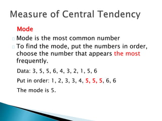 Mode 
Mode is the most common number 
To find the mode, put the numbers in order, 
choose the number that appears the most 
frequently. 
Data: 3, 5, 5, 6, 4, 3, 2, 1, 5, 6 
Put in order: 1, 2, 3, 3, 4, 5, 5, 5, 6, 6 
The mode is 5. 
 