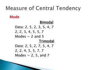 Mode 
Bimodal 
Data: 2, 5, 2, 3, 5, 4, 7 
2, 2, 3, 4, 5, 5, 7 
Modes = 2 and 5 
Trimodal 
Data: 2, 5, 2, 7, 5, 4, 7 
2, 2, 4, 5, 5, 7, 7 
Modes = 2, 5, and 7 
 