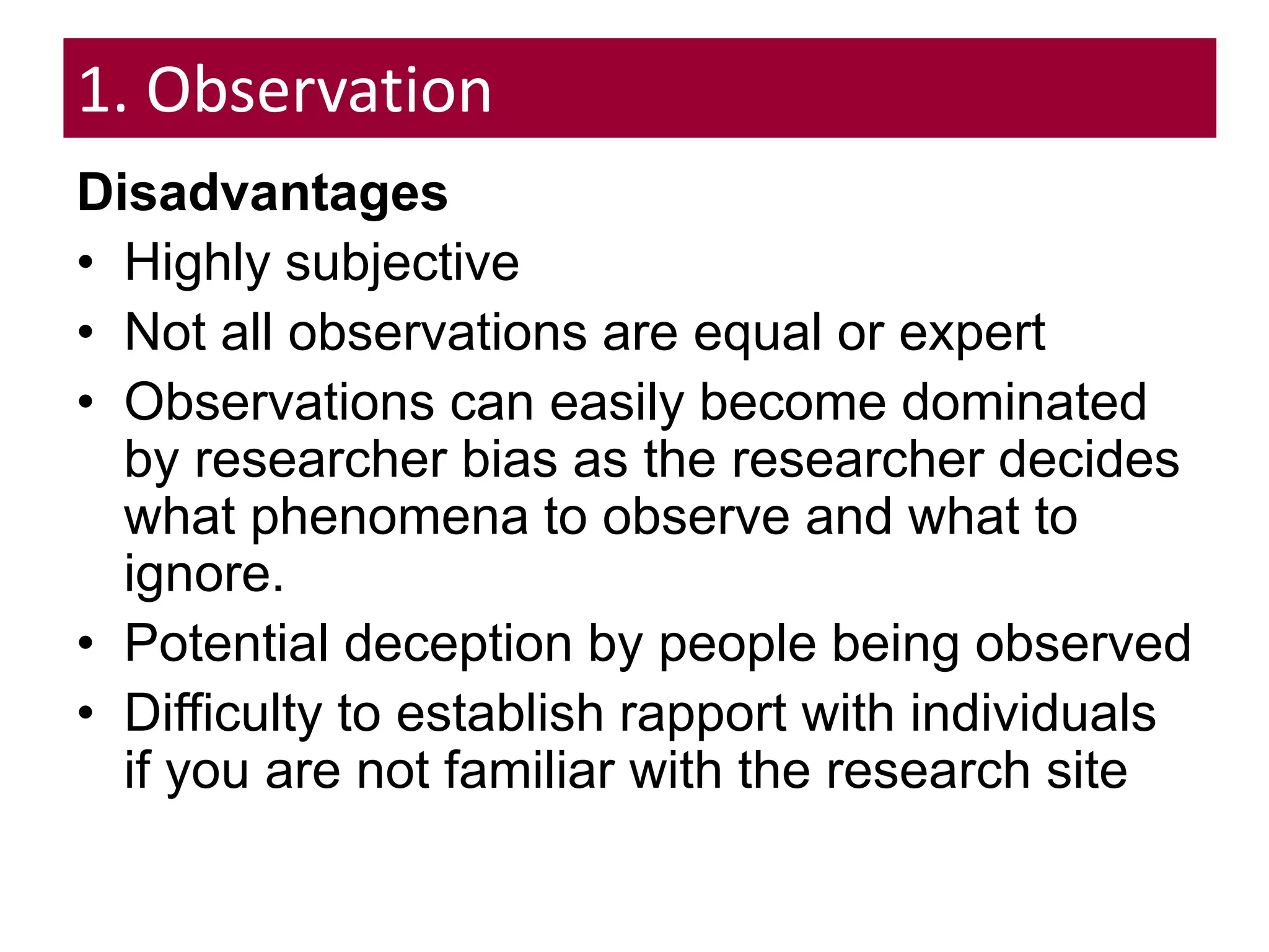 1. Observation
Disadvantages
• Highly subjective
• Not all observations are equal or expert
• Observations can easily become dominated
by researcher bias as the researcher decides
what phenomena to observe and what to
ignore.
• Potential deception by people being observed
• Difficulty to establish rapport with individuals
if you are not familiar with the research site
 