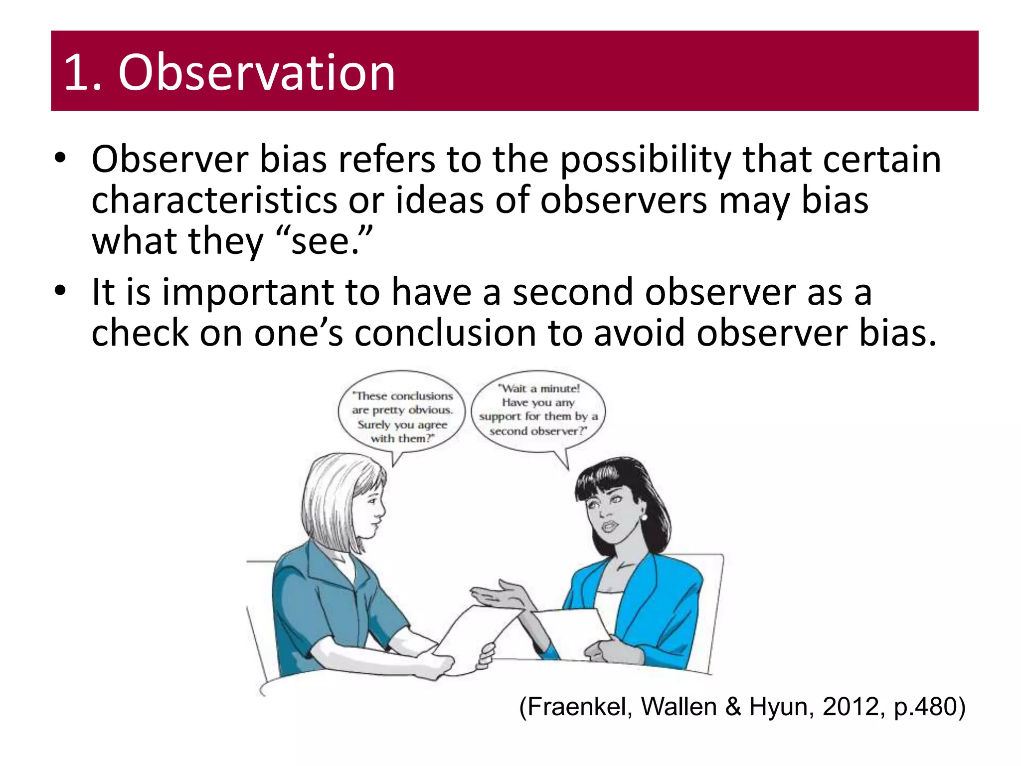 • Observer bias refers to the possibility that certain
characteristics or ideas of observers may bias
what they “see.”
• It is important to have a second observer as a
check on one’s conclusion to avoid observer bias.
1. Observation
(Fraenkel, Wallen & Hyun, 2012, p.480)
 
