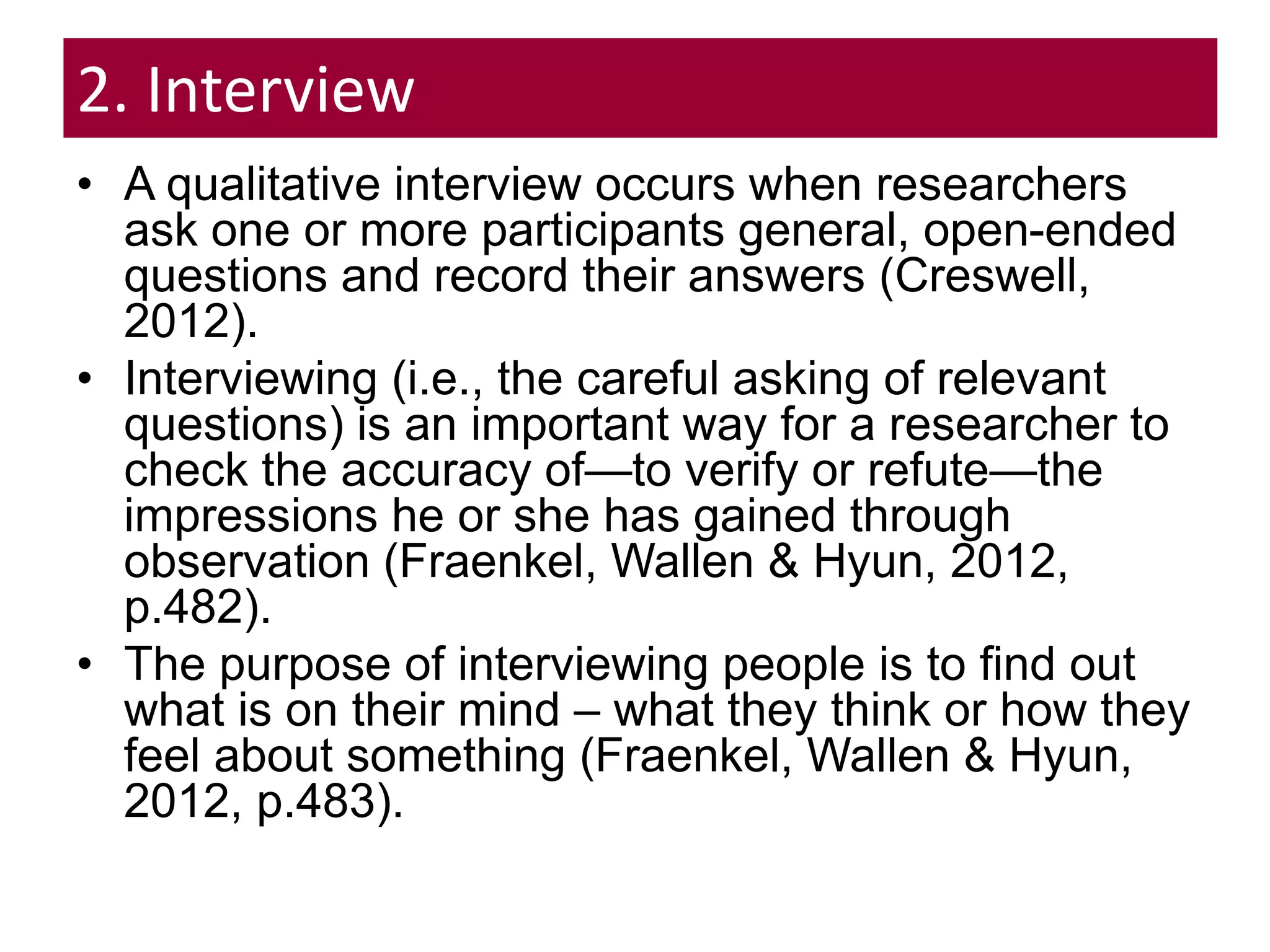 2. Interview
• A qualitative interview occurs when researchers
ask one or more participants general, open-ended
questions and record their answers (Creswell,
2012).
• Interviewing (i.e., the careful asking of relevant
questions) is an important way for a researcher to
check the accuracy of—to verify or refute—the
impressions he or she has gained through
observation (Fraenkel, Wallen & Hyun, 2012,
p.482).
• The purpose of interviewing people is to find out
what is on their mind – what they think or how they
feel about something (Fraenkel, Wallen & Hyun,
2012, p.483).
 