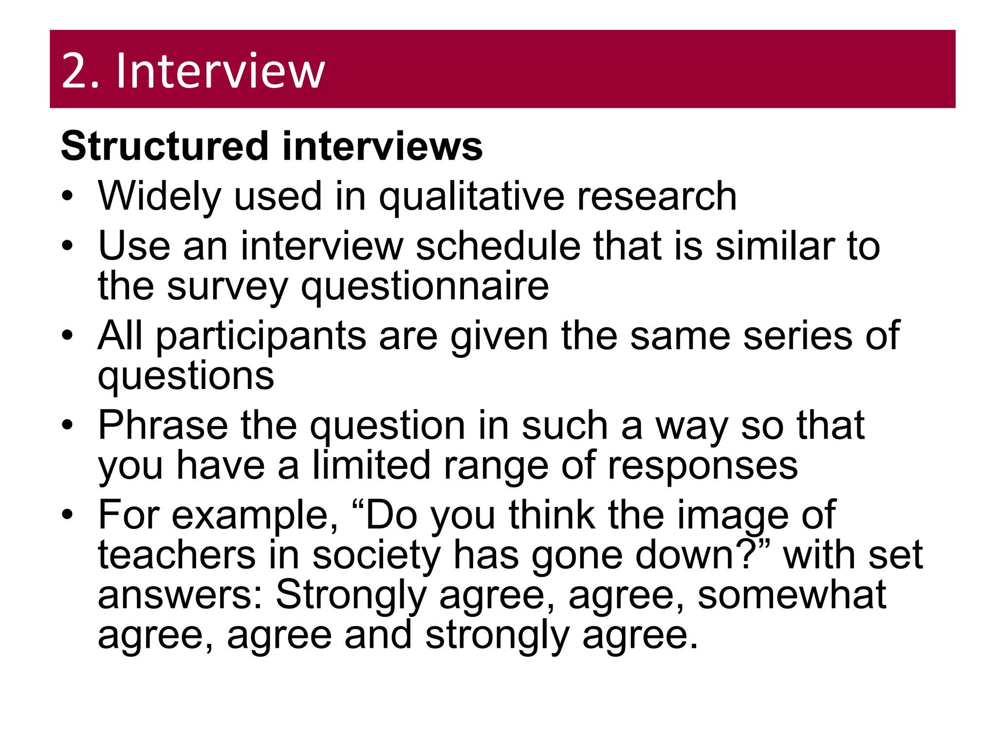 2. Interview
Structured interviews
• Widely used in qualitative research
• Use an interview schedule that is similar to
the survey questionnaire
• All participants are given the same series of
questions
• Phrase the question in such a way so that
you have a limited range of responses
• For example, “Do you think the image of
teachers in society has gone down?” with set
answers: Strongly agree, agree, somewhat
agree, agree and strongly agree.
 