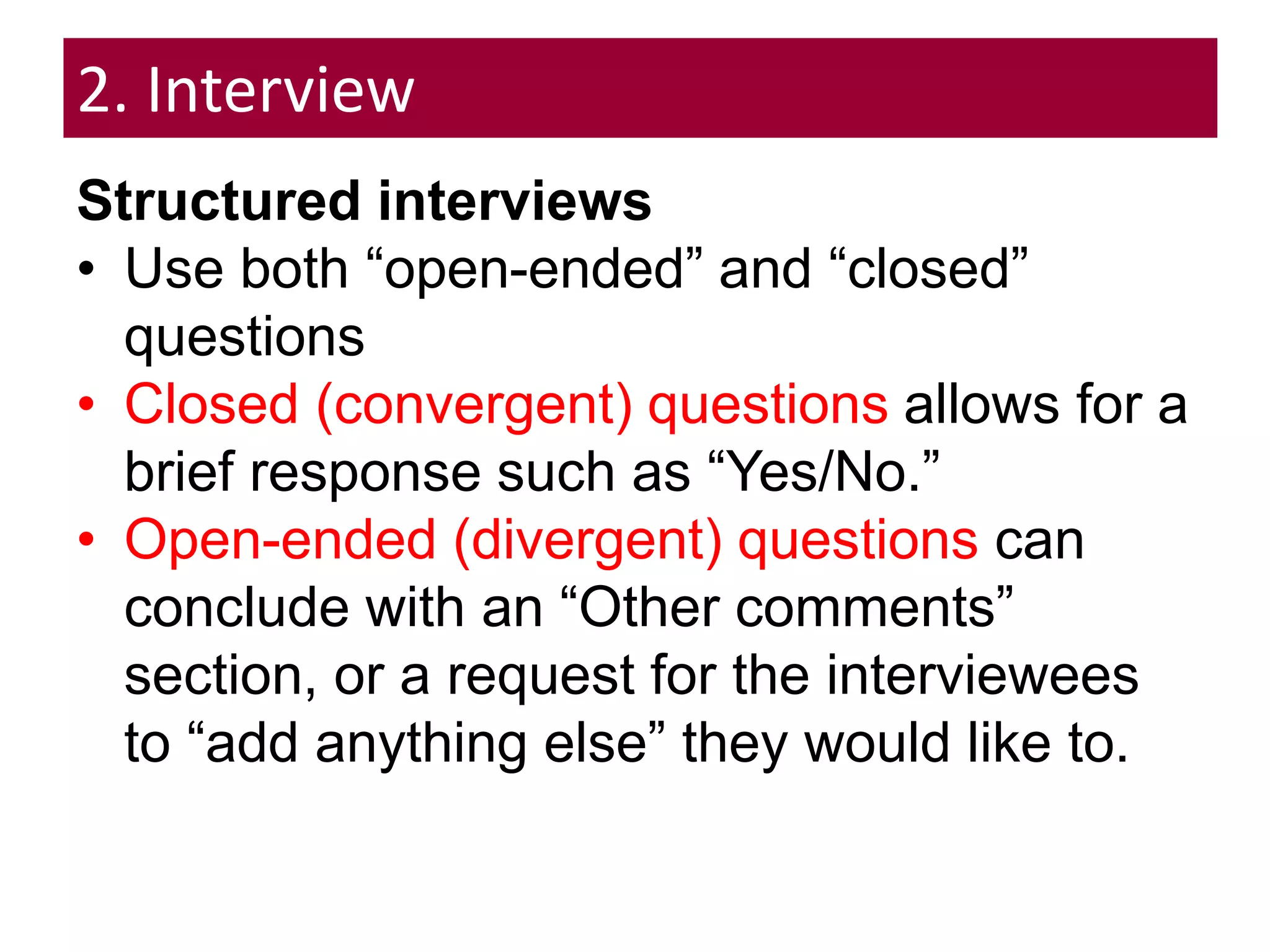 2. Interview
Structured interviews
• Use both “open-ended” and “closed”
questions
• Closed (convergent) questions allows for a
brief response such as “Yes/No.”
• Open-ended (divergent) questions can
conclude with an “Other comments”
section, or a request for the interviewees
to “add anything else” they would like to.
 