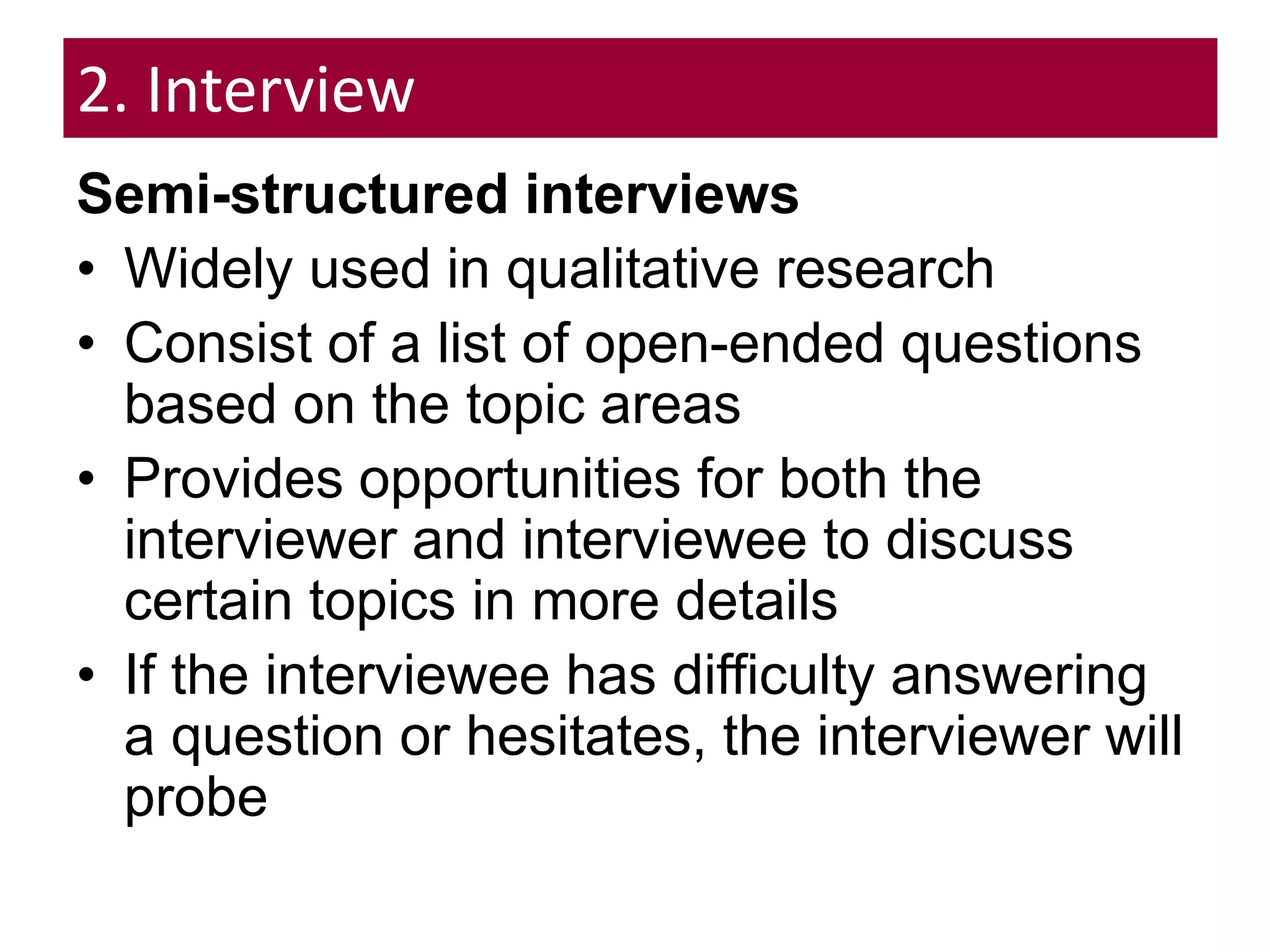 2. Interview
Semi-structured interviews
• Widely used in qualitative research
• Consist of a list of open-ended questions
based on the topic areas
• Provides opportunities for both the
interviewer and interviewee to discuss
certain topics in more details
• If the interviewee has difficulty answering
a question or hesitates, the interviewer will
probe
 