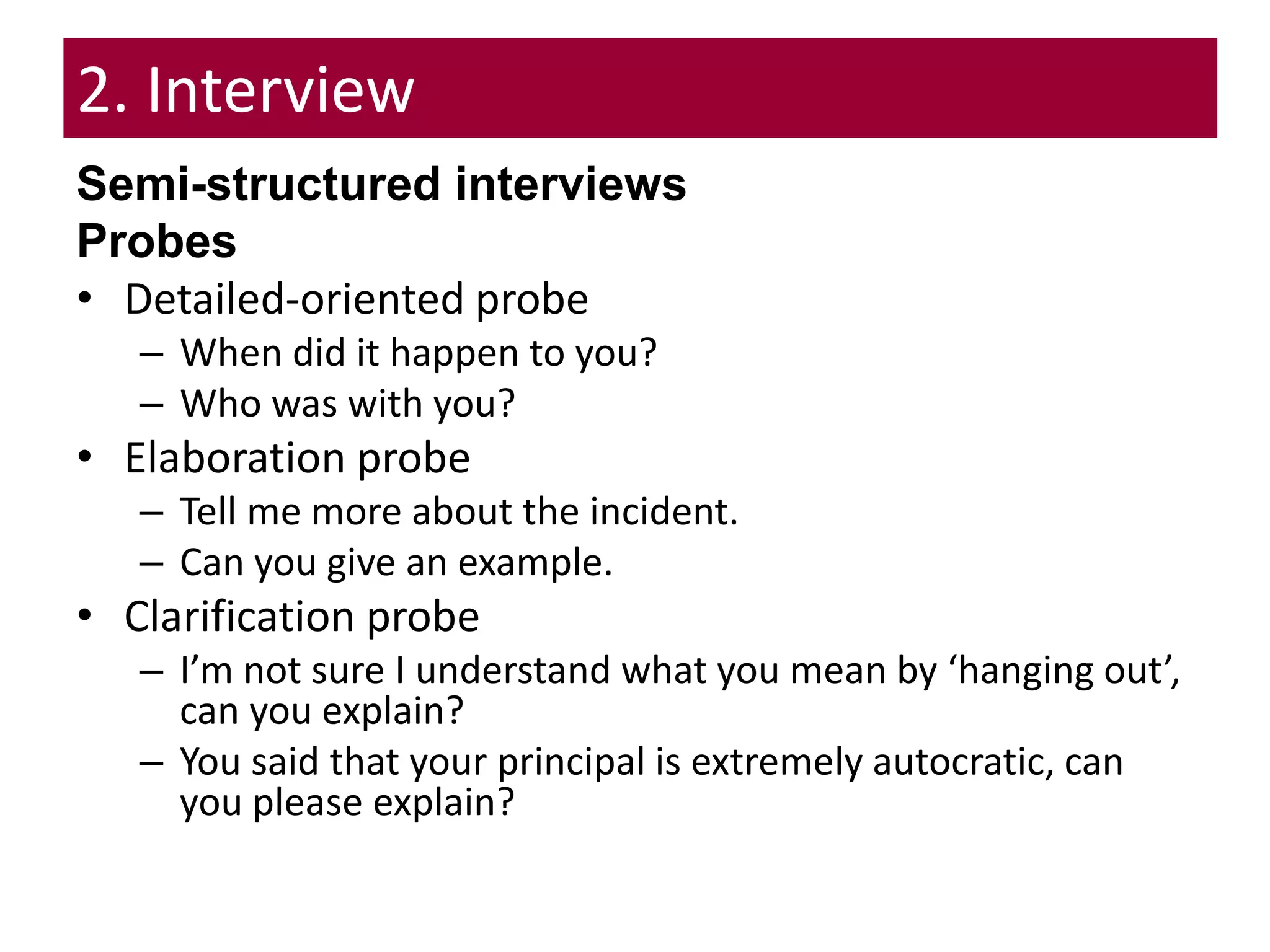 2. Interview
Semi-structured interviews
Probes
• Detailed-oriented probe
– When did it happen to you?
– Who was with you?
• Elaboration probe
– Tell me more about the incident.
– Can you give an example.
• Clarification probe
– I’m not sure I understand what you mean by ‘hanging out’,
can you explain?
– You said that your principal is extremely autocratic, can
you please explain?
 