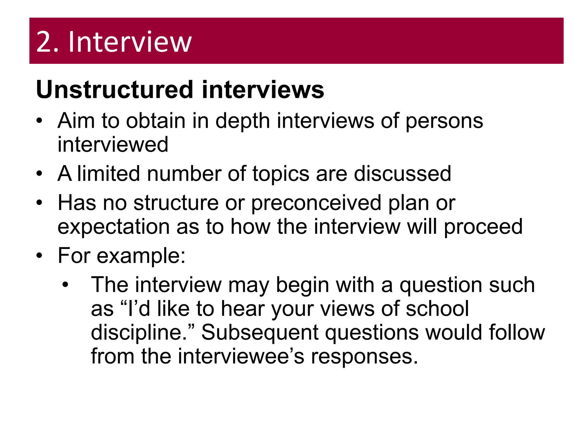 2. Interview
Unstructured interviews
• Aim to obtain in depth interviews of persons
interviewed
• A limited number of topics are discussed
• Has no structure or preconceived plan or
expectation as to how the interview will proceed
• For example:
• The interview may begin with a question such
as “I’d like to hear your views of school
discipline.” Subsequent questions would follow
from the interviewee’s responses.
 