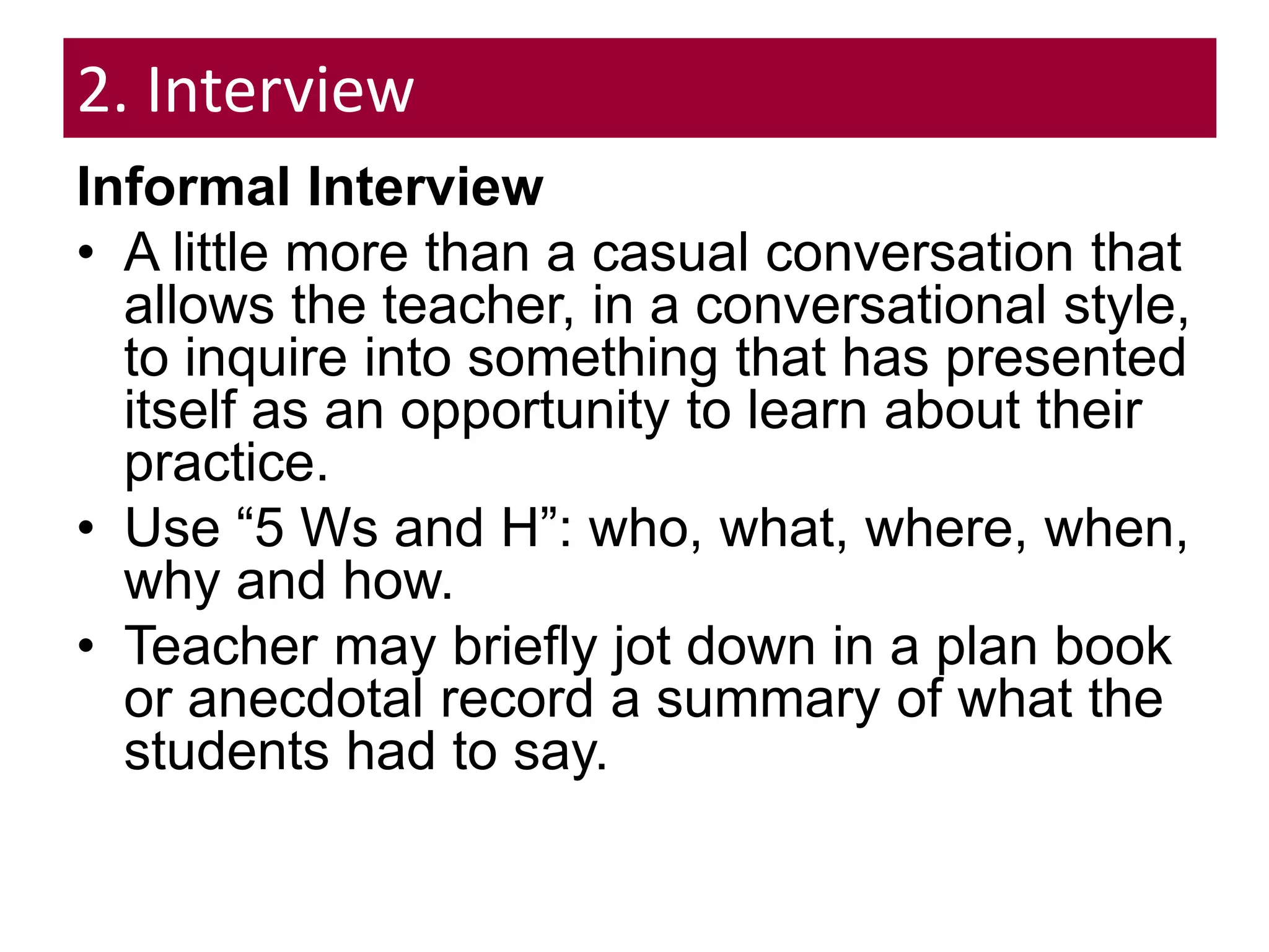 2. Interview
Informal Interview
• A little more than a casual conversation that
allows the teacher, in a conversational style,
to inquire into something that has presented
itself as an opportunity to learn about their
practice.
• Use “5 Ws and H”: who, what, where, when,
why and how.
• Teacher may briefly jot down in a plan book
or anecdotal record a summary of what the
students had to say.
 