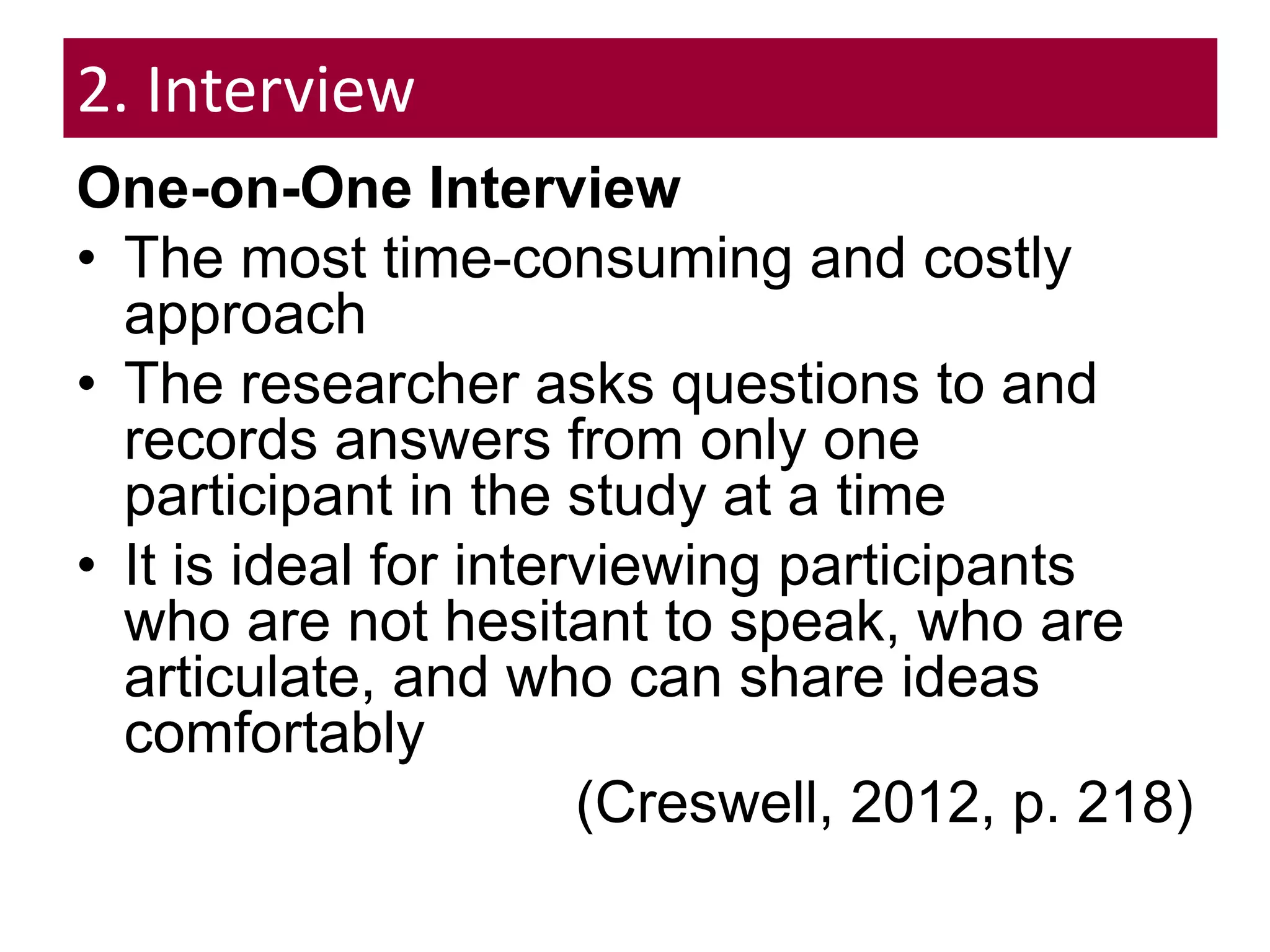 2. Interview
One-on-One Interview
• The most time-consuming and costly
approach
• The researcher asks questions to and
records answers from only one
participant in the study at a time
• It is ideal for interviewing participants
who are not hesitant to speak, who are
articulate, and who can share ideas
comfortably
(Creswell, 2012, p. 218)
 