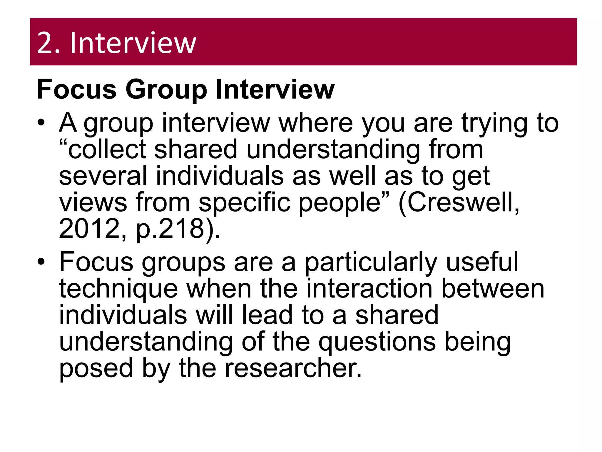 2. Interview
Focus Group Interview
• A group interview where you are trying to
“collect shared understanding from
several individuals as well as to get
views from specific people” (Creswell,
2012, p.218).
• Focus groups are a particularly useful
technique when the interaction between
individuals will lead to a shared
understanding of the questions being
posed by the researcher.
 