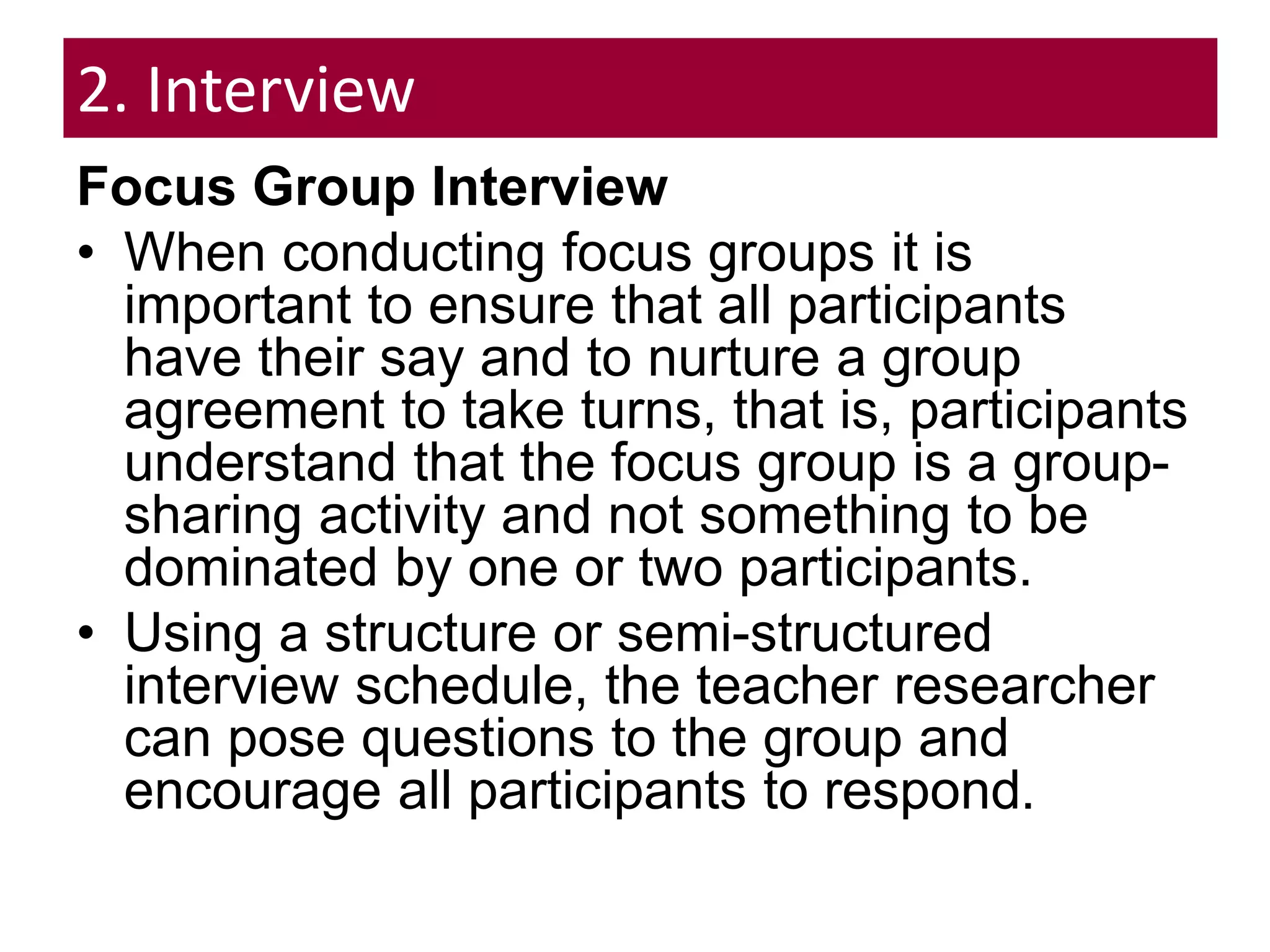 2. Interview
Focus Group Interview
• When conducting focus groups it is
important to ensure that all participants
have their say and to nurture a group
agreement to take turns, that is, participants
understand that the focus group is a group-
sharing activity and not something to be
dominated by one or two participants.
• Using a structure or semi-structured
interview schedule, the teacher researcher
can pose questions to the group and
encourage all participants to respond.
 