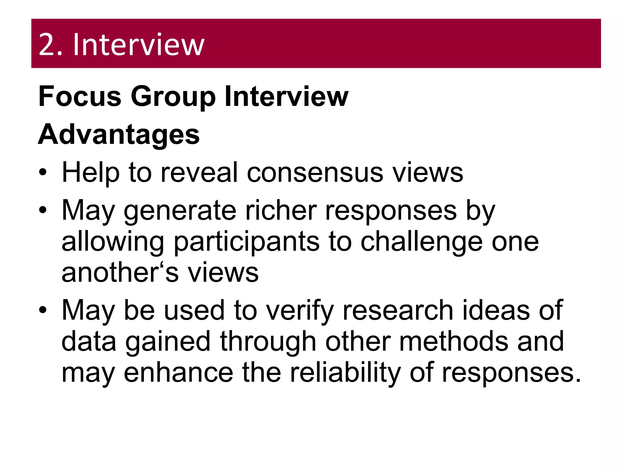 2. Interview
Focus Group Interview
Advantages
• Help to reveal consensus views
• May generate richer responses by
allowing participants to challenge one
another‘s views
• May be used to verify research ideas of
data gained through other methods and
may enhance the reliability of responses.
 