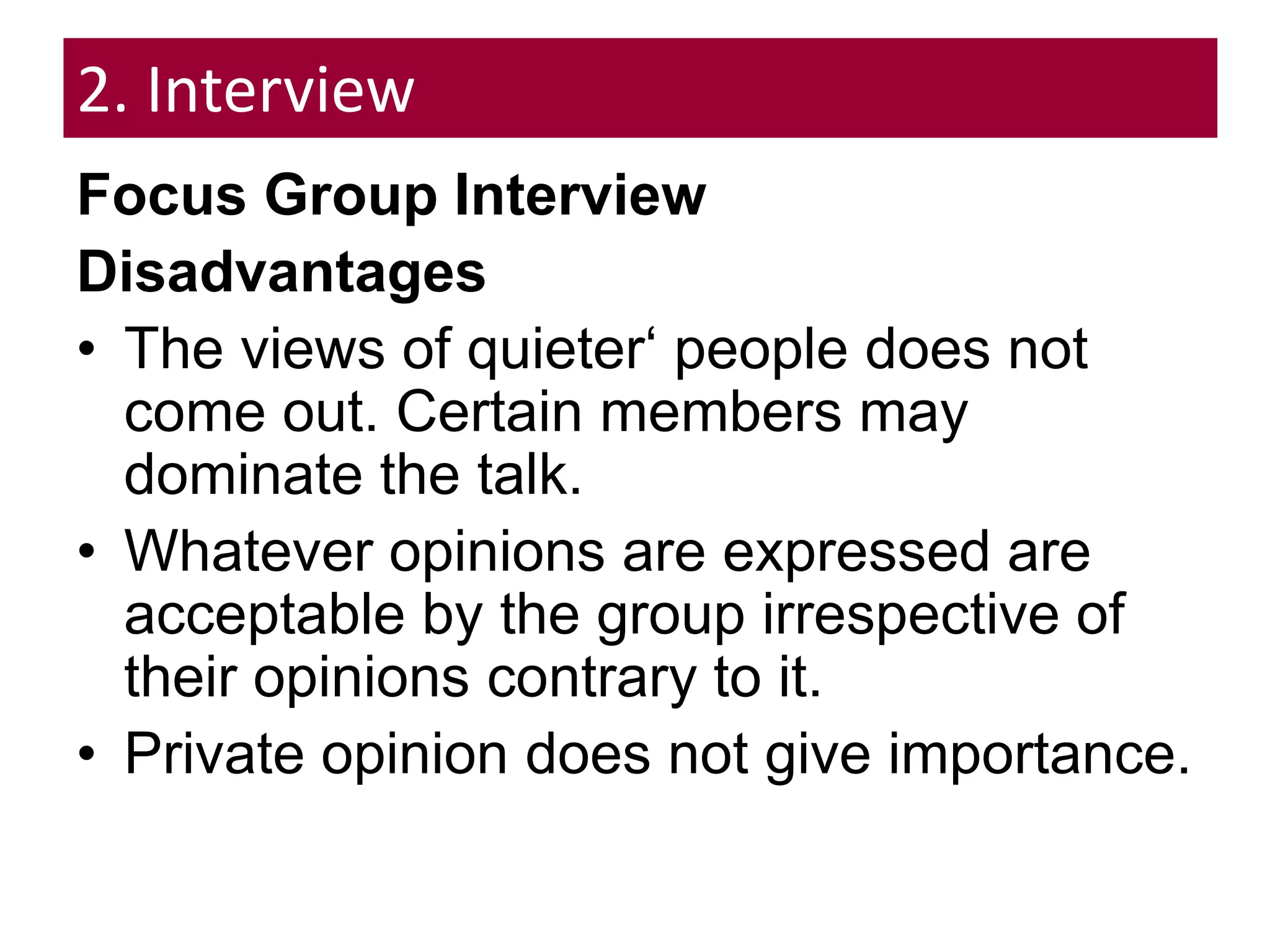 2. Interview
Focus Group Interview
Disadvantages
• The views of quieter‘ people does not
come out. Certain members may
dominate the talk.
• Whatever opinions are expressed are
acceptable by the group irrespective of
their opinions contrary to it.
• Private opinion does not give importance.
 