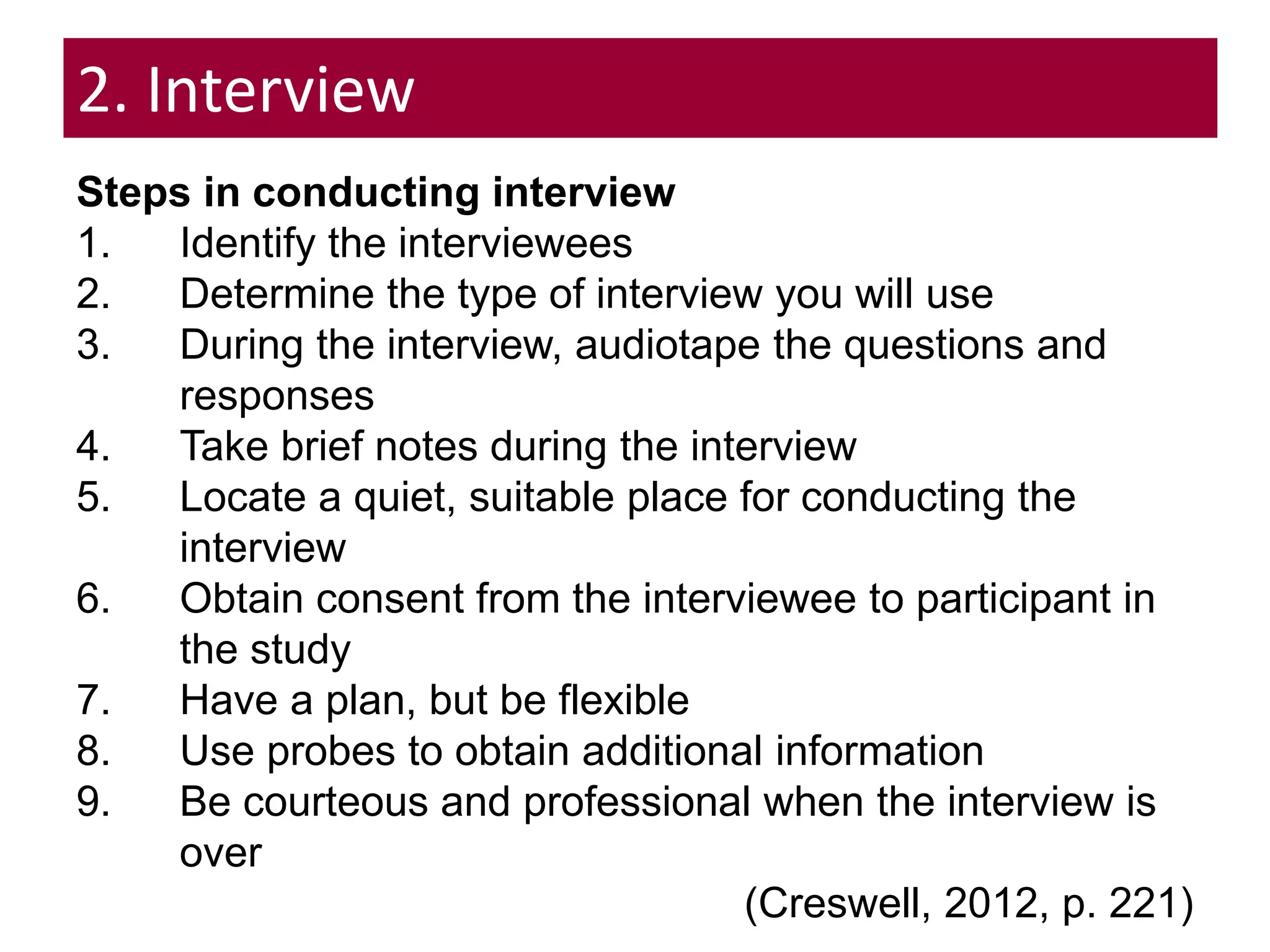 2. Interview
Steps in conducting interview
1. Identify the interviewees
2. Determine the type of interview you will use
3. During the interview, audiotape the questions and
responses
4. Take brief notes during the interview
5. Locate a quiet, suitable place for conducting the
interview
6. Obtain consent from the interviewee to participant in
the study
7. Have a plan, but be flexible
8. Use probes to obtain additional information
9. Be courteous and professional when the interview is
over
(Creswell, 2012, p. 221)
 