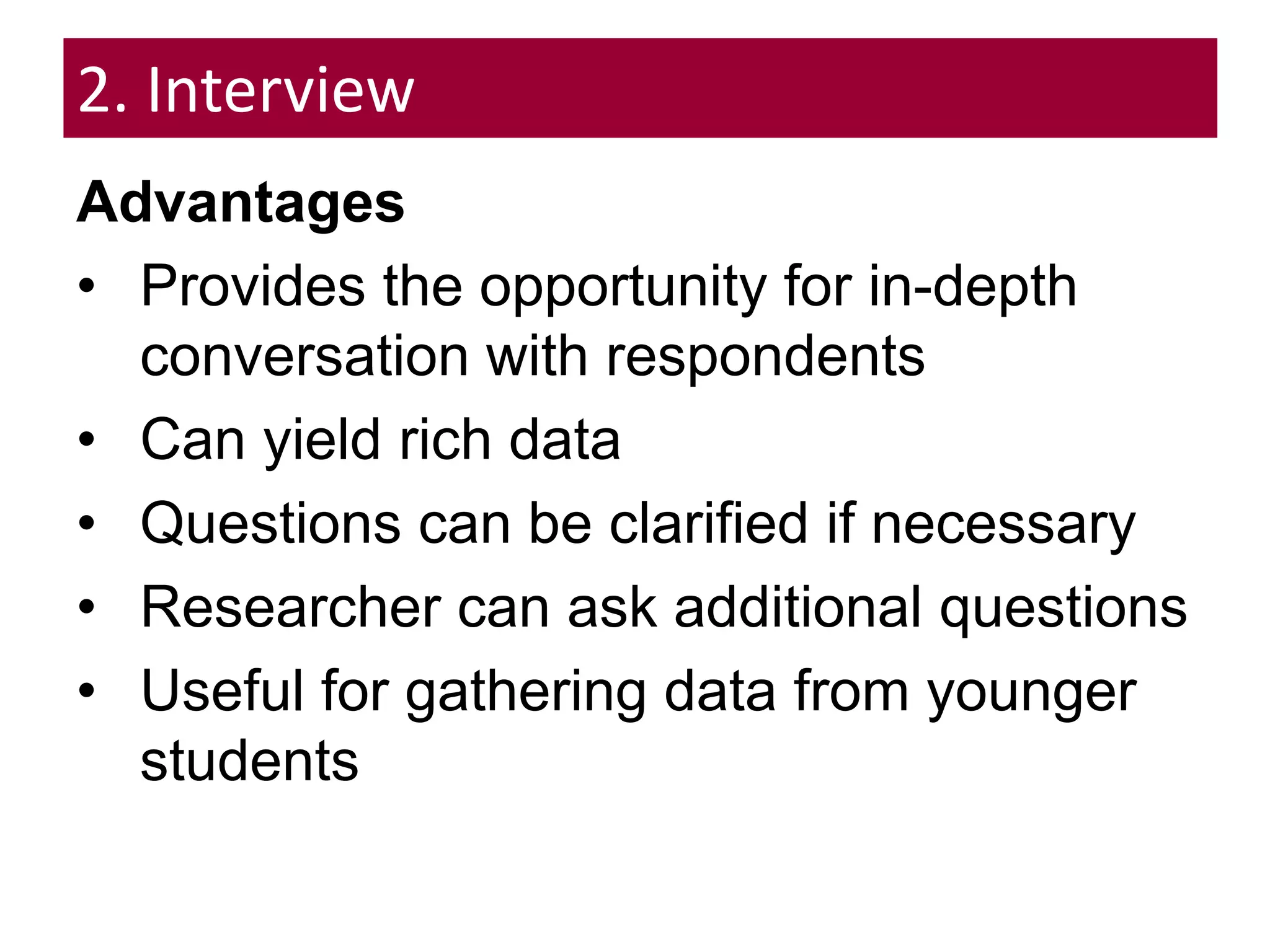 2. Interview
Advantages
• Provides the opportunity for in-depth
conversation with respondents
• Can yield rich data
• Questions can be clarified if necessary
• Researcher can ask additional questions
• Useful for gathering data from younger
students
 