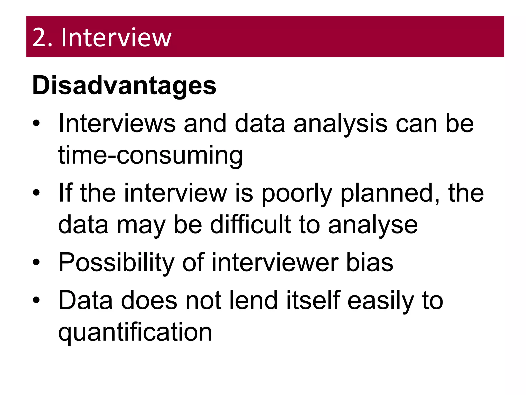 2. Interview
Disadvantages
• Interviews and data analysis can be
time-consuming
• If the interview is poorly planned, the
data may be difficult to analyse
• Possibility of interviewer bias
• Data does not lend itself easily to
quantification
 