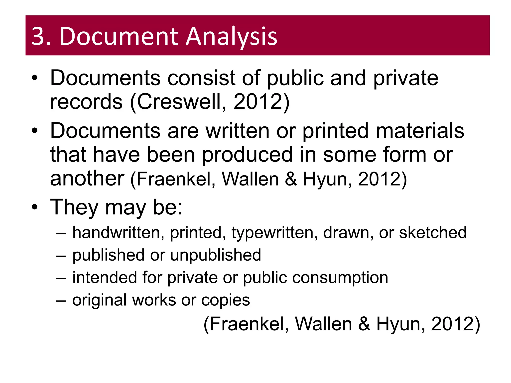 3. Document Analysis
• Documents consist of public and private
records (Creswell, 2012)
• Documents are written or printed materials
that have been produced in some form or
another (Fraenkel, Wallen & Hyun, 2012)
• They may be:
– handwritten, printed, typewritten, drawn, or sketched
– published or unpublished
– intended for private or public consumption
– original works or copies
(Fraenkel, Wallen & Hyun, 2012)
 