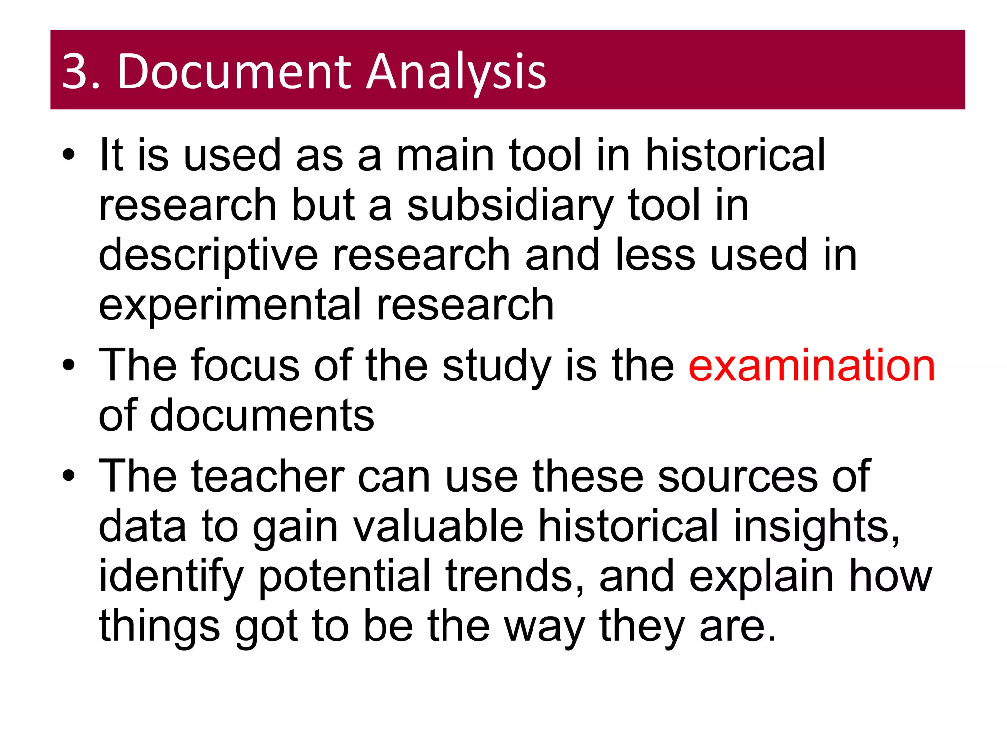 3. Document Analysis
• It is used as a main tool in historical
research but a subsidiary tool in
descriptive research and less used in
experimental research
• The focus of the study is the examination
of documents
• The teacher can use these sources of
data to gain valuable historical insights,
identify potential trends, and explain how
things got to be the way they are.
 