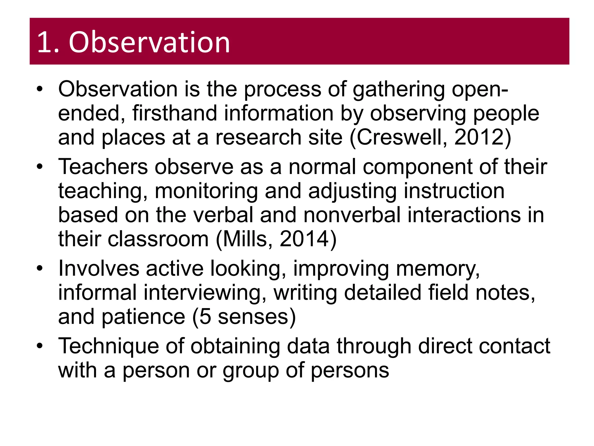 1. Observation
• Observation is the process of gathering open-
ended, firsthand information by observing people
and places at a research site (Creswell, 2012)
• Teachers observe as a normal component of their
teaching, monitoring and adjusting instruction
based on the verbal and nonverbal interactions in
their classroom (Mills, 2014)
• Involves active looking, improving memory,
informal interviewing, writing detailed field notes,
and patience (5 senses)
• Technique of obtaining data through direct contact
with a person or group of persons
 