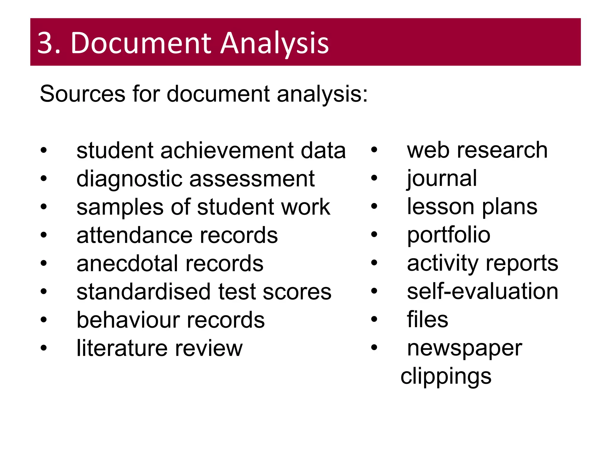 DOCUMENT ANALYSIS
Sources for document analysis:
• student achievement data
• diagnostic assessment
• samples of student work
• attendance records
• anecdotal records
• standardised test scores
• behaviour records
• literature review
• web research
• journal
• lesson plans
• portfolio
• activity reports
• self-evaluation
• files
• newspaper
clippings
3. Document Analysis
 