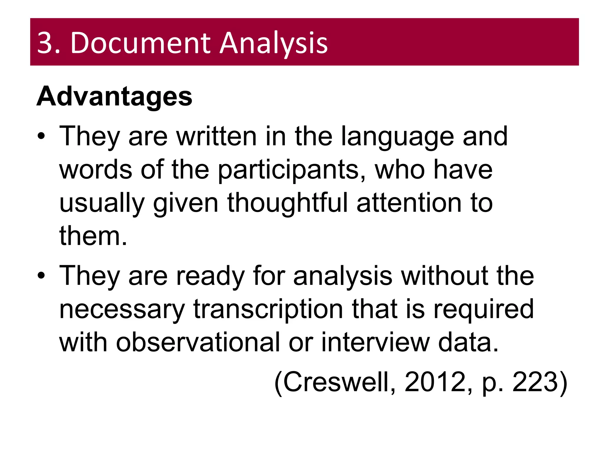 3. Document Analysis
Advantages
• They are written in the language and
words of the participants, who have
usually given thoughtful attention to
them.
• They are ready for analysis without the
necessary transcription that is required
with observational or interview data.
(Creswell, 2012, p. 223)
 